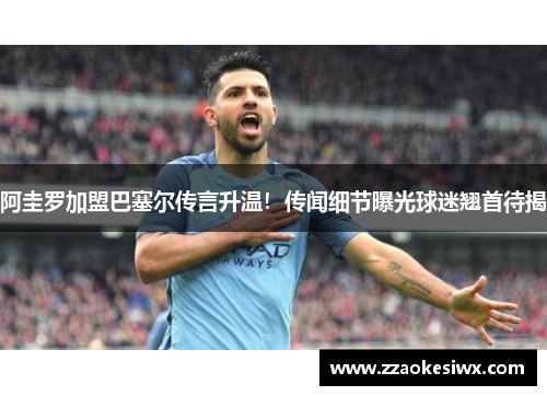 阿圭罗加盟巴塞尔传言升温！传闻细节曝光球迷翘首待揭